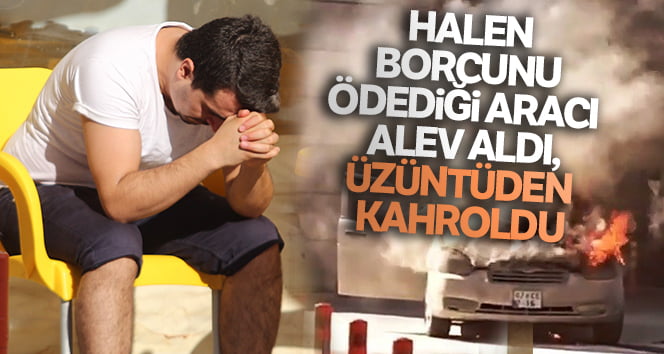 Halen borcunu ödediği aracı alev aldı, üzüntüden kahroldu